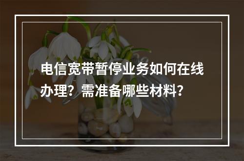 电信宽带暂停业务如何在线办理？需准备哪些材料？