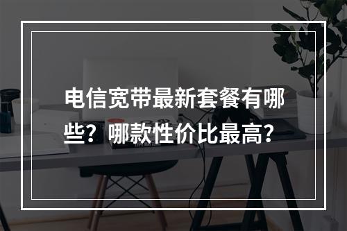 电信宽带最新套餐有哪些？哪款性价比最高？