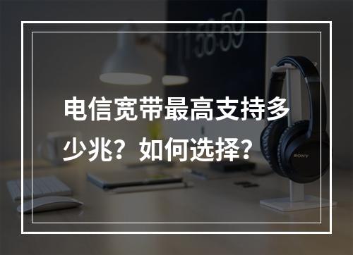 电信宽带最高支持多少兆？如何选择？
