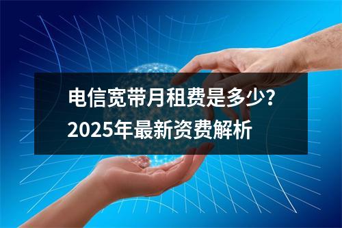 电信宽带月租费是多少？2025年最新资费解析