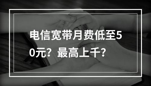 电信宽带月费低至50元？最高上千？