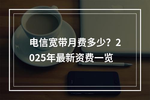 电信宽带月费多少？2025年最新资费一览