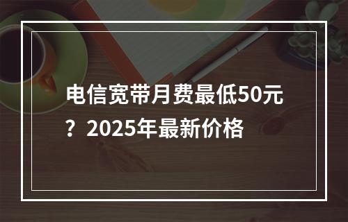 电信宽带月费最低50元？2025年最新价格