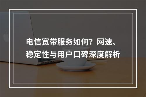 电信宽带服务如何？网速、稳定性与用户口碑深度解析