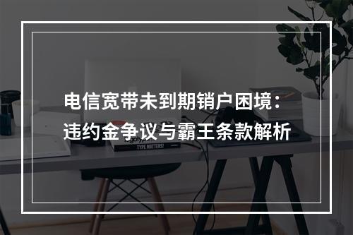 电信宽带未到期销户困境：违约金争议与霸王条款解析