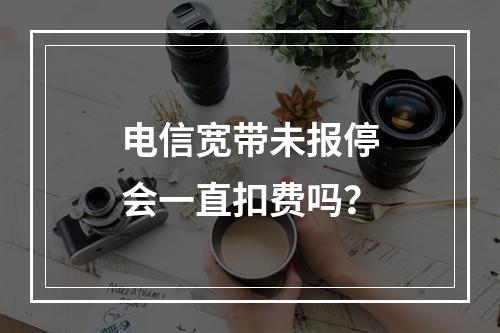 电信宽带未报停会一直扣费吗？