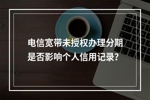 电信宽带未授权办理分期是否影响个人信用记录？