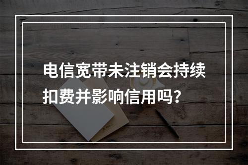 电信宽带未注销会持续扣费并影响信用吗？