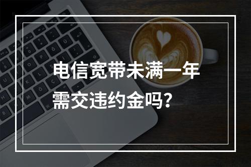 电信宽带未满一年需交违约金吗？