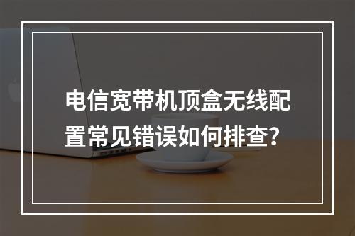 电信宽带机顶盒无线配置常见错误如何排查？