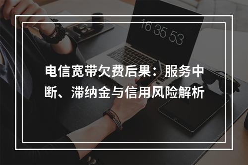 电信宽带欠费后果：服务中断、滞纳金与信用风险解析