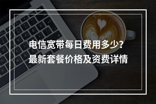 电信宽带每日费用多少？最新套餐价格及资费详情