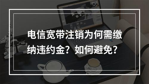 电信宽带注销为何需缴纳违约金？如何避免？