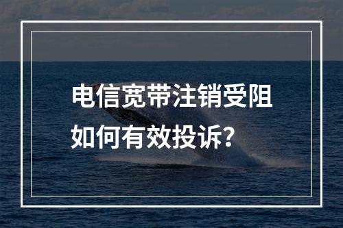 电信宽带注销受阻如何有效投诉？
