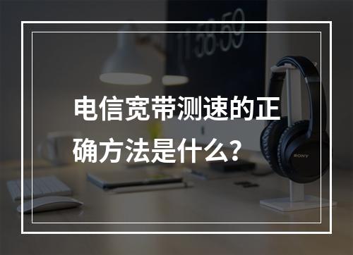 电信宽带测速的正确方法是什么？