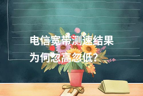 电信宽带测速结果为何忽高忽低？