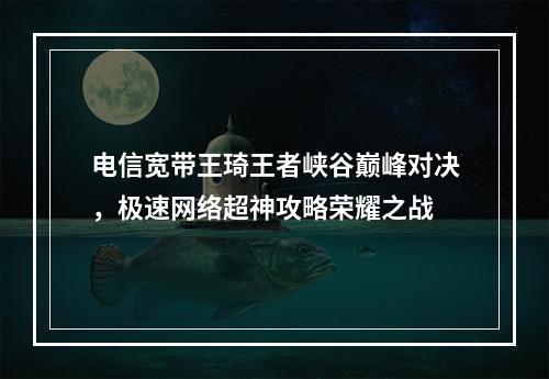 电信宽带王琦王者峡谷巅峰对决，极速网络超神攻略荣耀之战