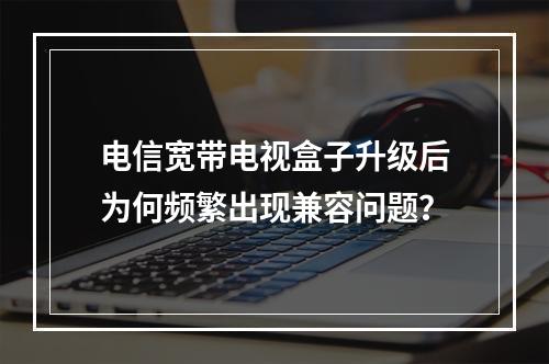 电信宽带电视盒子升级后为何频繁出现兼容问题？