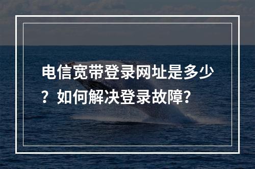 电信宽带登录网址是多少？如何解决登录故障？