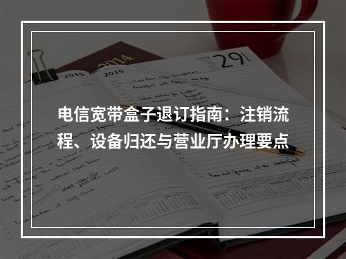 电信宽带盒子退订指南：注销流程、设备归还与营业厅办理要点