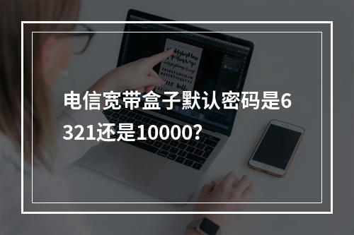 电信宽带盒子默认密码是6321还是10000？