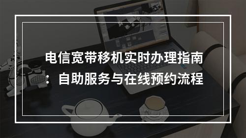 电信宽带移机实时办理指南：自助服务与在线预约流程