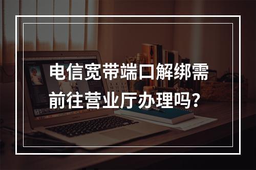 电信宽带端口解绑需前往营业厅办理吗？