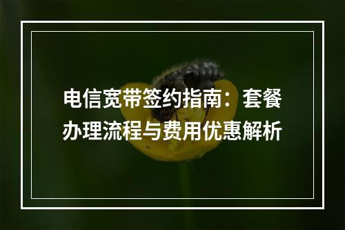 电信宽带签约指南：套餐办理流程与费用优惠解析