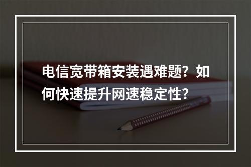 电信宽带箱安装遇难题？如何快速提升网速稳定性？
