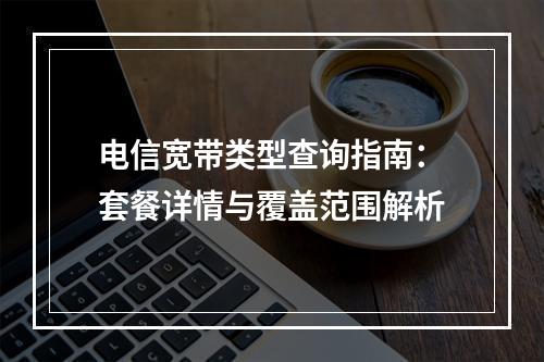 电信宽带类型查询指南：套餐详情与覆盖范围解析