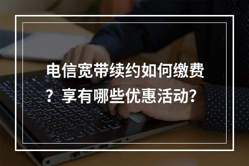 电信宽带续约如何缴费？享有哪些优惠活动？