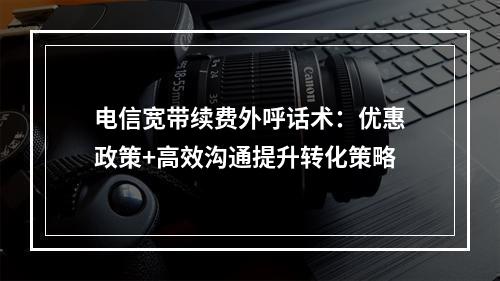 电信宽带续费外呼话术：优惠政策+高效沟通提升转化策略