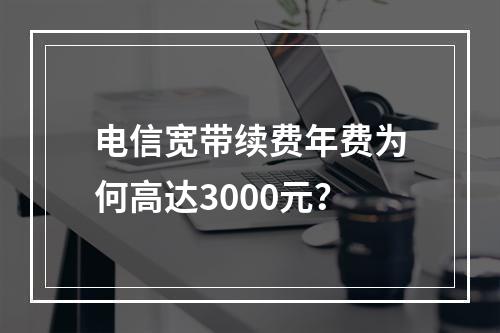 电信宽带续费年费为何高达3000元？