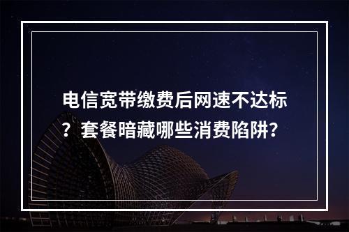 电信宽带缴费后网速不达标？套餐暗藏哪些消费陷阱？