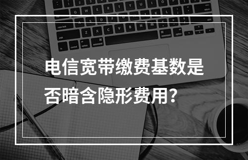 电信宽带缴费基数是否暗含隐形费用？