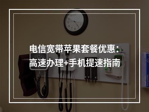 电信宽带苹果套餐优惠：高速办理+手机提速指南