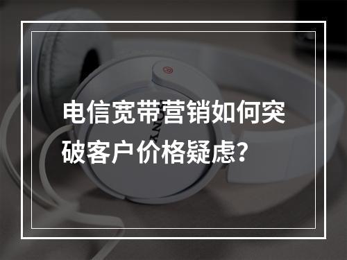 电信宽带营销如何突破客户价格疑虑？