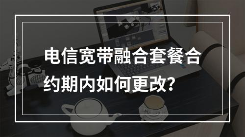 电信宽带融合套餐合约期内如何更改？