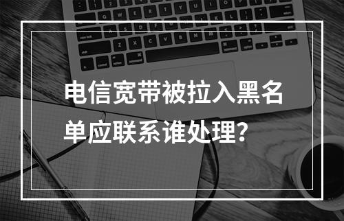 电信宽带被拉入黑名单应联系谁处理？