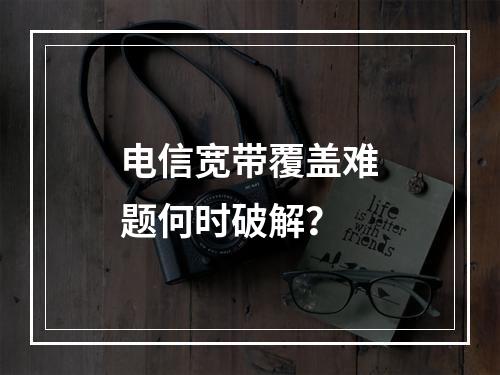 电信宽带覆盖难题何时破解？
