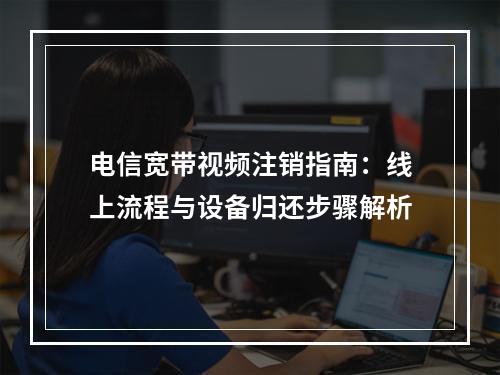 电信宽带视频注销指南：线上流程与设备归还步骤解析