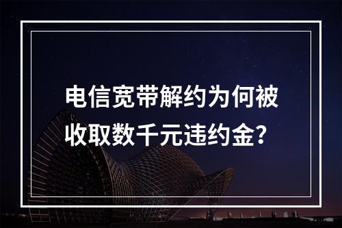 电信宽带解约为何被收取数千元违约金？