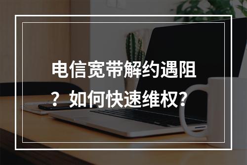 电信宽带解约遇阻？如何快速维权？
