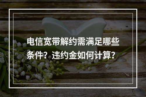 电信宽带解约需满足哪些条件？违约金如何计算？