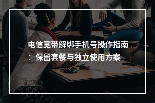 电信宽带解绑手机号操作指南：保留套餐与独立使用方案