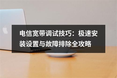 电信宽带调试技巧：极速安装设置与故障排除全攻略