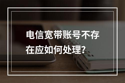 电信宽带账号不存在应如何处理？