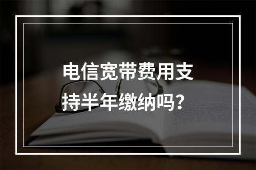 电信宽带费用支持半年缴纳吗？