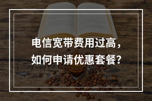 电信宽带费用过高，如何申请优惠套餐？