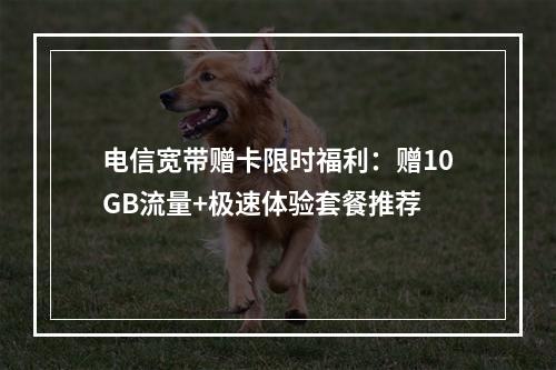电信宽带赠卡限时福利：赠10GB流量+极速体验套餐推荐